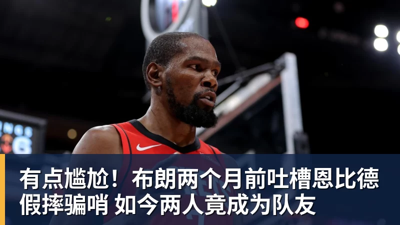 星空体育有点尴尬！布朗两个月前吐槽恩比德假摔骗哨 如今两人竟成为队友